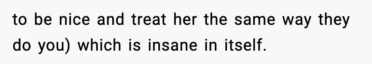 to be nice and treat her the same way they do you) which is insane in itself.