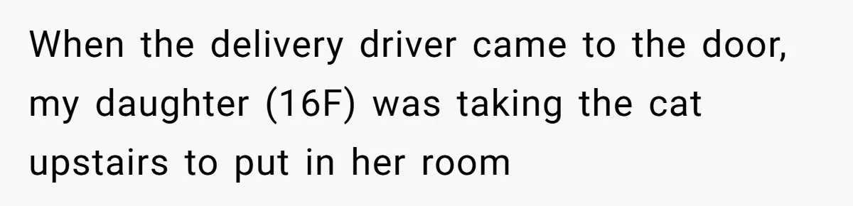 When the delivery driver came to the door, my daughter (16F) was taking the cat upstairs to put in her room
