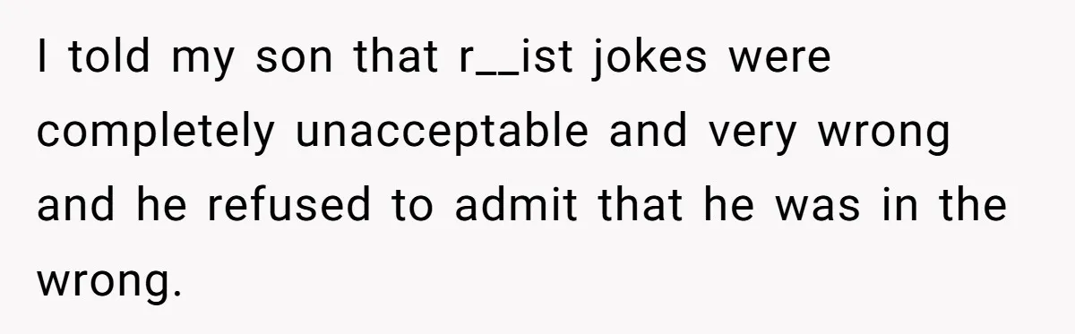 I told my son that r__ist jokes were completely unacceptable and very wrong and he refused to admit that he was in the wrong.