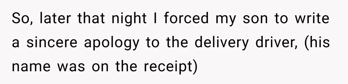So, later that night I forced my son to write a sincere apology to the delivery driver, (his name was on the receipt)