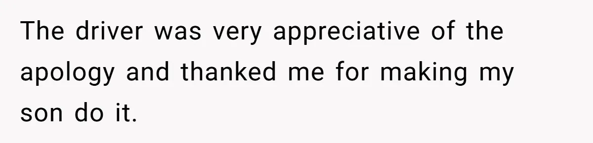 The driver was very appreciative of the apology and thanked me for making my son do it.