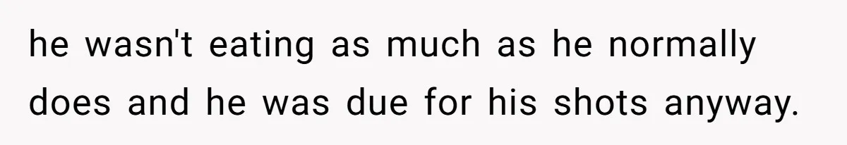 he wasn't eating as much as he normally does and he was due for his shots anyway.