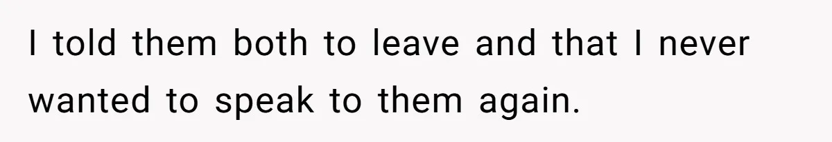 I told them both to leave and that I never wanted to speak to them again.
