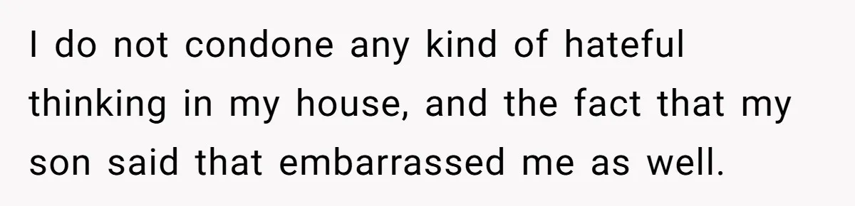 I do not condone any kind of hateful thinking in my house, and the fact that my son said that embarrassed me as well.