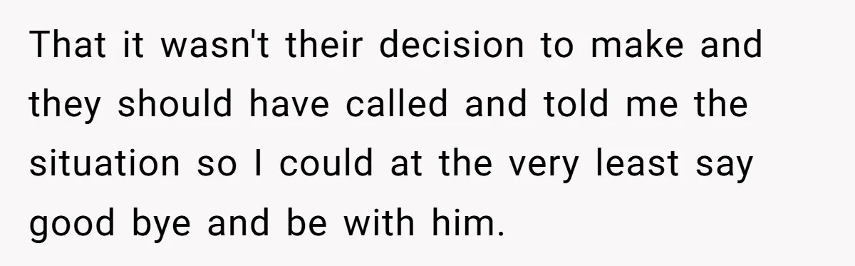 That it wasn't their decision to make and they should have called and told me the situation so I could at the very least say good bye and be with...