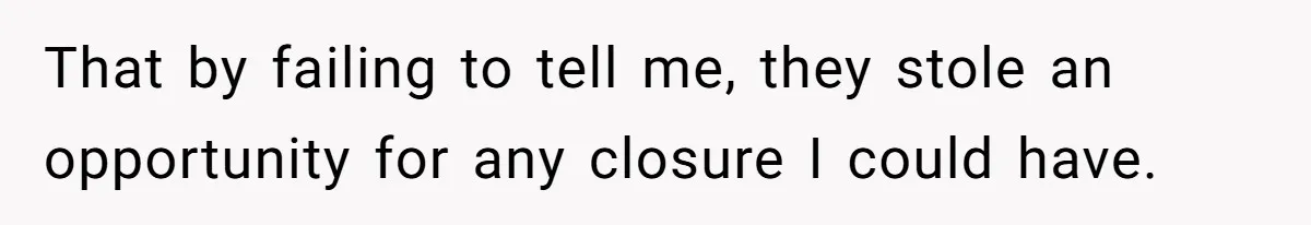 That by failing to tell me, they stole an opportunity for any closure I could have.