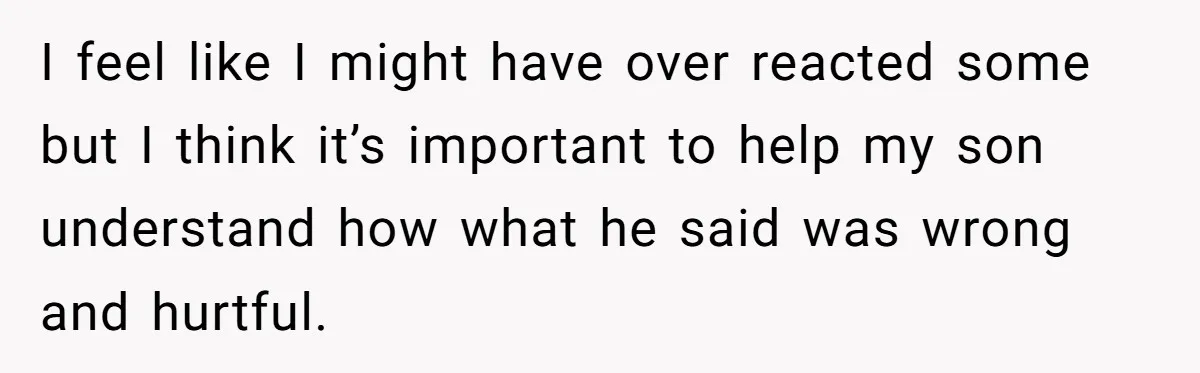 I feel like I might have over reacted some but I think it’s important to help my son understand how what he said was wrong and hurtful.