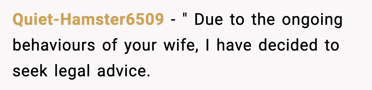 Quiet-Hamster6509 − " Due to the ongoing behaviours of your wife, I have decided to seek legal advice.