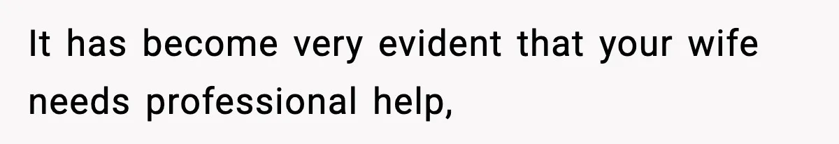 It has become very evident that your wife needs professional help,