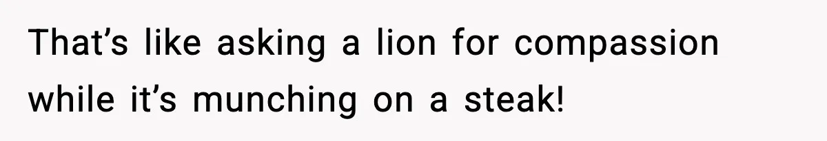 That’s like asking a lion for compassion while it’s munching on a steak!