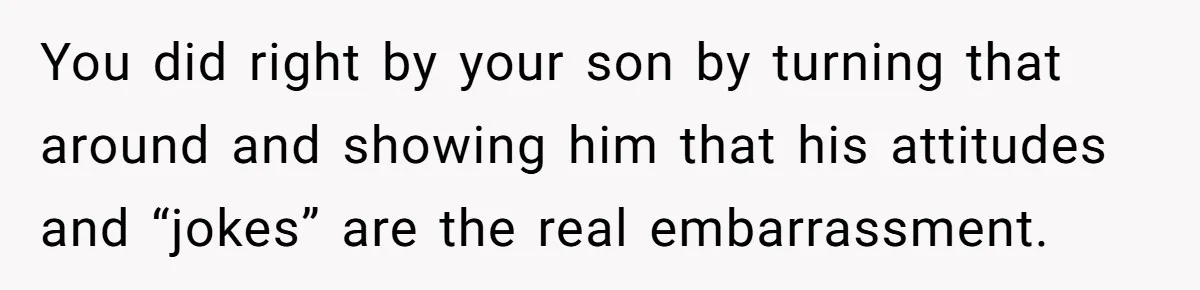You did right by your son by turning that around and showing him that his attitudes and “jokes” are the real embarrassment.