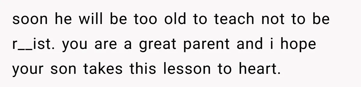 soon he will be too old to teach not to be r__ist. you are a great parent and i hope your son takes this lesson to heart.
