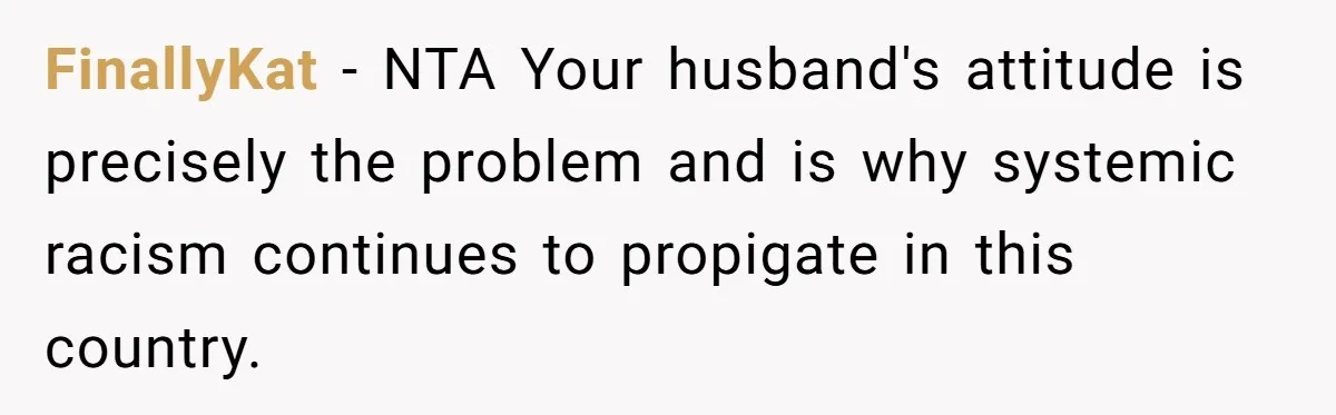 FinallyKat − NTA Your husband's attitude is precisely the problem and is why systemic racism continues to propigate in this country.