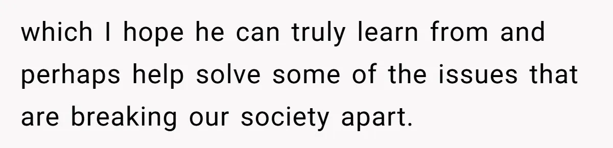 which I hope he can truly learn from and perhaps help solve some of the issues that are breaking our society apart.