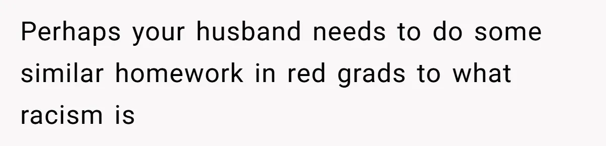 Perhaps your husband needs to do some similar homework in red grads to what racism is