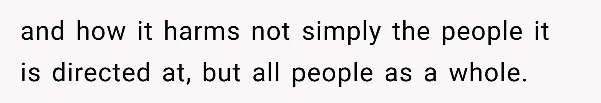 and how it harms not simply the people it is directed at, but all people as a whole.