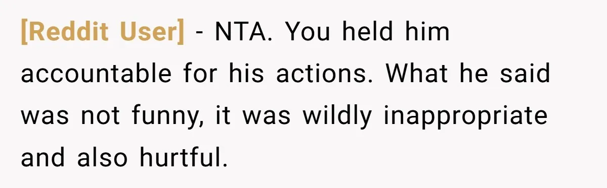 [Reddit User] − NTA. You held him accountable for his actions. What he said was not funny, it was wildly inappropriate and also hurtful.