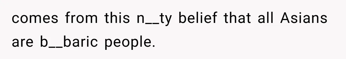 comes from this n__ty belief that all Asians are b__baric people.