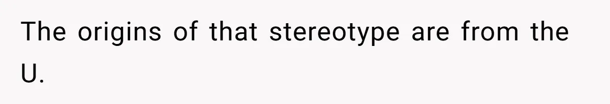 The origins of that stereotype are from the U.