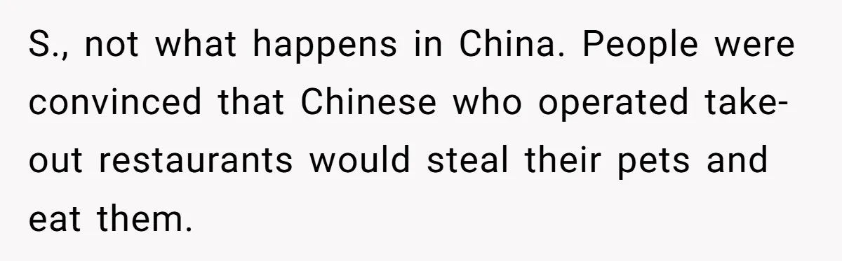 S., not what happens in China. People were convinced that Chinese who operated take-out restaurants would steal their pets and eat them.