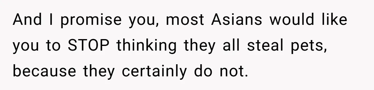 And I promise you, most Asians would like you to STOP thinking they all steal pets, because they certainly do not.