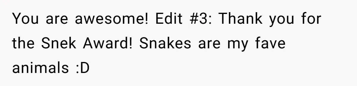 You are awesome! Edit #3: Thank you for the Snek Award! Snakes are my fave animals :D