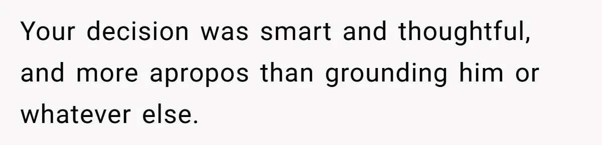 Your decision was smart and thoughtful, and more apropos than grounding him or whatever else.