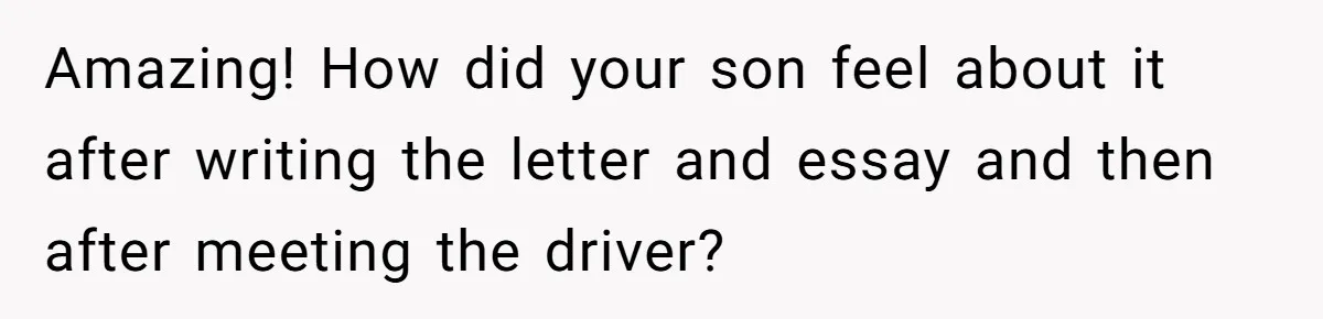 Amazing! How did your son feel about it after writing the letter and essay and then after meeting the driver?
