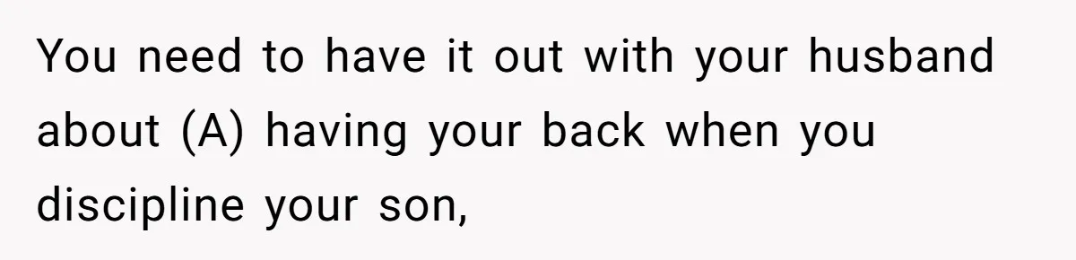 You need to have it out with your husband about (A) having your back when you discipline your son,