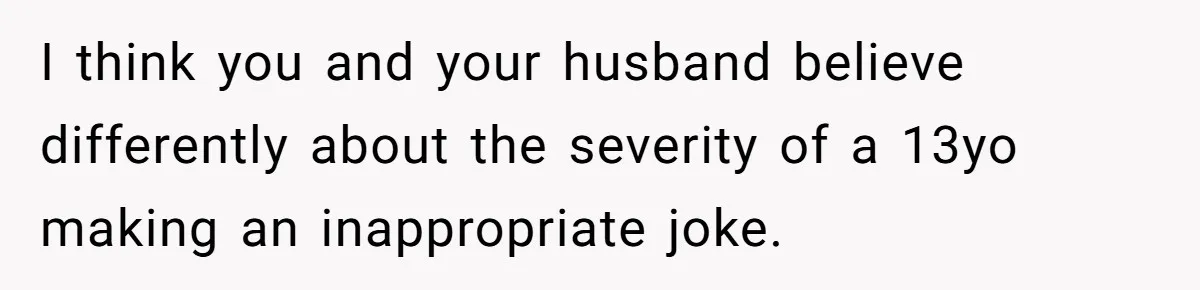I think you and your husband believe differently about the severity of a 13yo making an inappropriate joke.