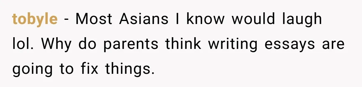tobyle − Most Asians I know would laugh lol. Why do parents think writing essays are going to fix things.