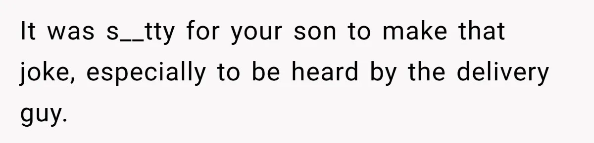 It was s__tty for your son to make that joke, especially to be heard by the delivery guy.