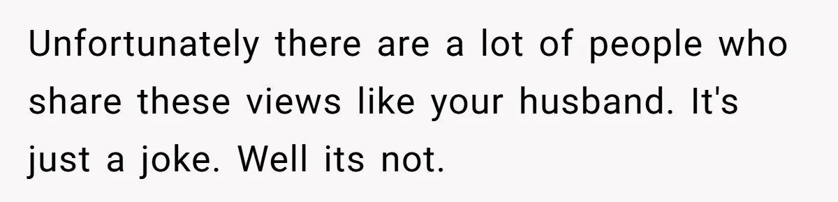 Unfortunately there are a lot of people who share these views like your husband. It's just a joke. Well its not.