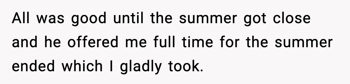 All was good until the summer got close and he offered me full time for the summer ended which I gladly took.