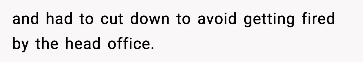 and had to cut down to avoid getting fired by the head office.