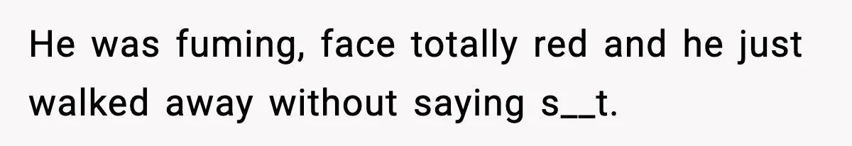 He was fuming, face totally red and he just walked away without saying s__t.
