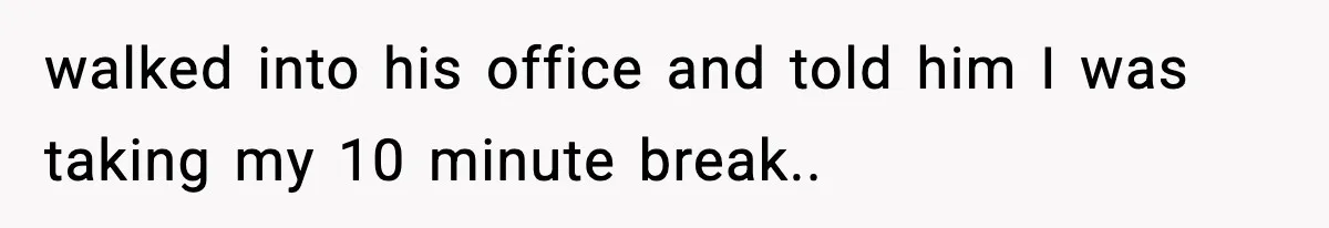 walked into his office and told him I was taking my 10 minute break..