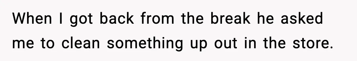 When I got back from the break he asked me to clean something up out in the store.