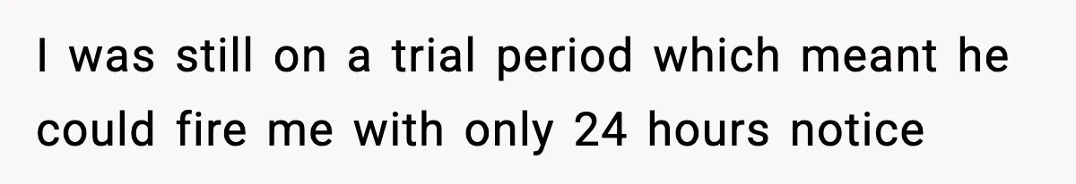 I was still on a trial period which meant he could fire me with only 24 hours notice