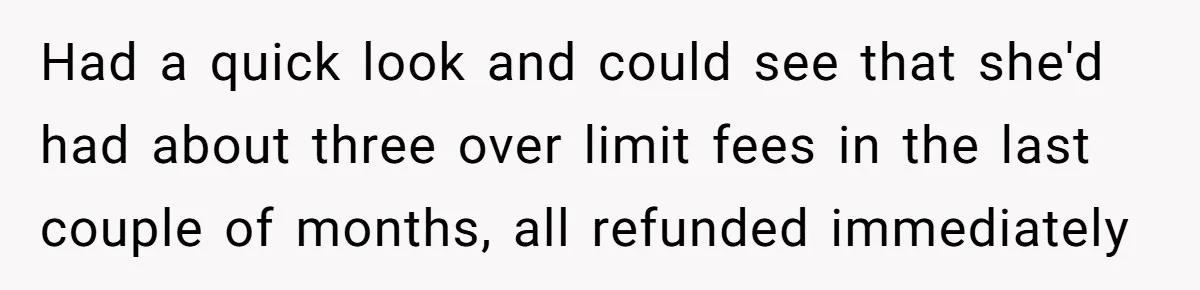 Had a quick look and could see that she'd had about three over limit fees in the last couple of months, all refunded immediately