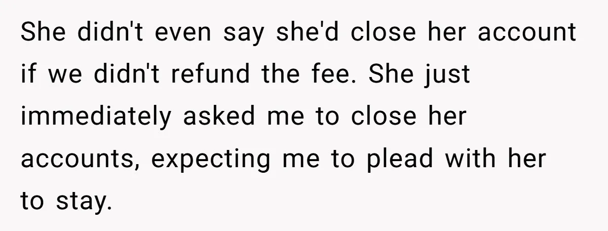 She didn't even say she'd close her account if we didn't refund the fee. She just immediately asked me to close her accounts, expecting me to plead with her to...