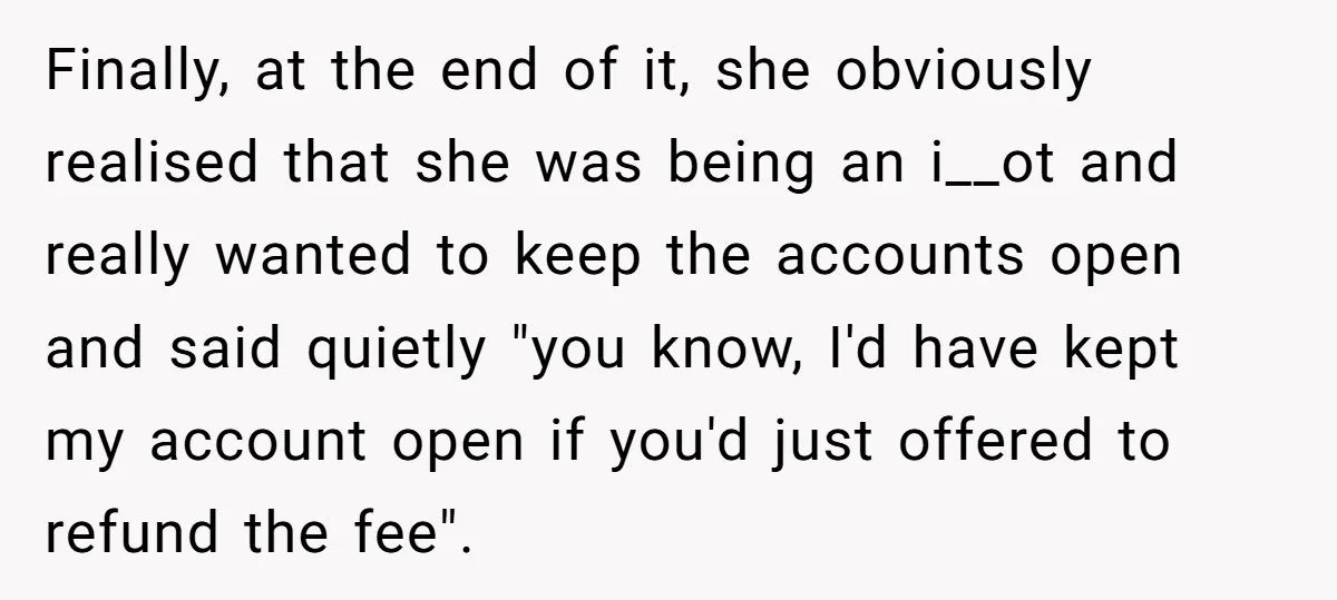 Finally, at the end of it, she obviously realised that she was being an i__ot and really wanted to keep the accounts open and said quietly "you know, I'd have...