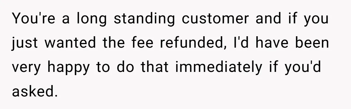 You're a long standing customer and if you just wanted the fee refunded, I'd have been very happy to do that immediately if you'd asked.