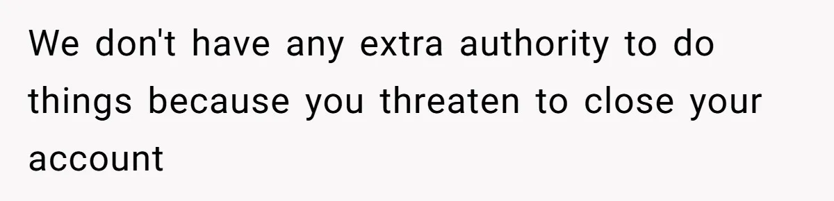 We don't have any extra authority to do things because you threaten to close your account