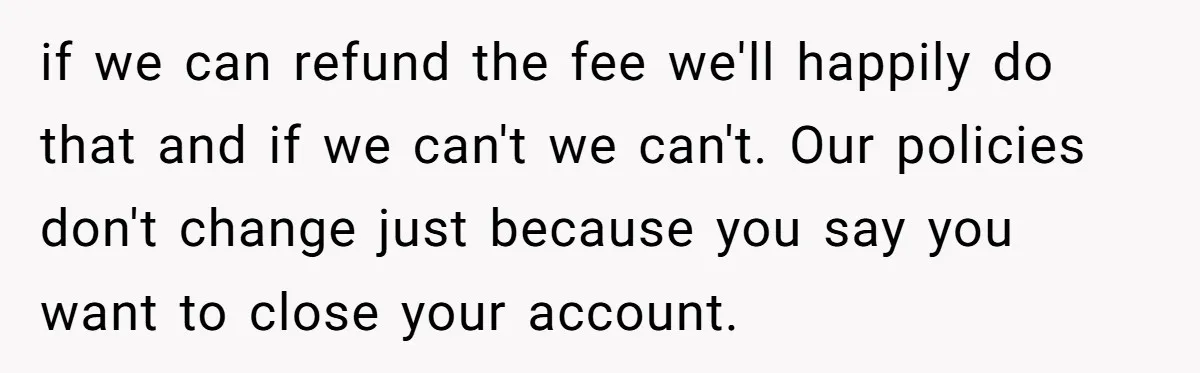if we can refund the fee we'll happily do that and if we can't we can't. Our policies don't change just because you say you want to close your account.