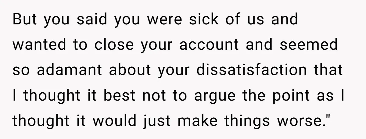 But you said you were sick of us and wanted to close your account and seemed so adamant about your dissatisfaction that I thought it best not to argue the...