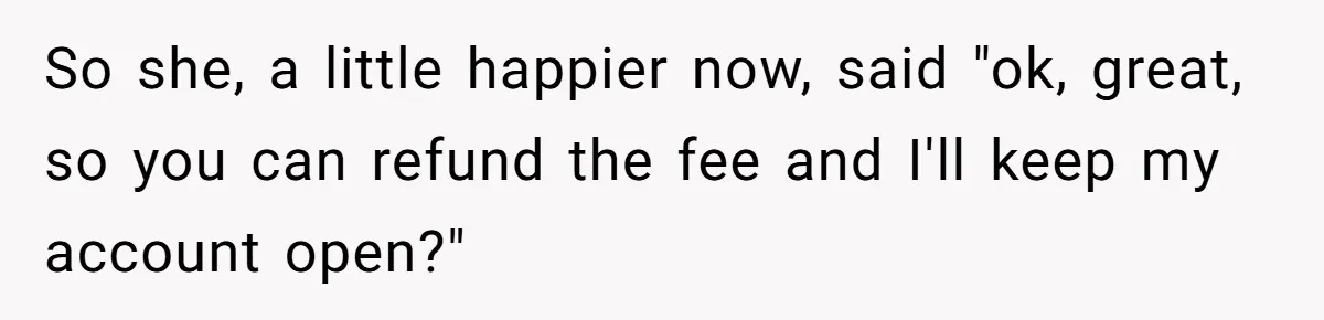 So she, a little happier now, said "ok, great, so you can refund the fee and I'll keep my account open?"