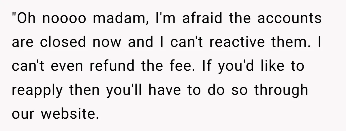 "Oh noooo madam, I'm afraid the accounts are closed now and I can't reactive them. I can't even refund the fee. If you'd like to reapply then you'll have to...