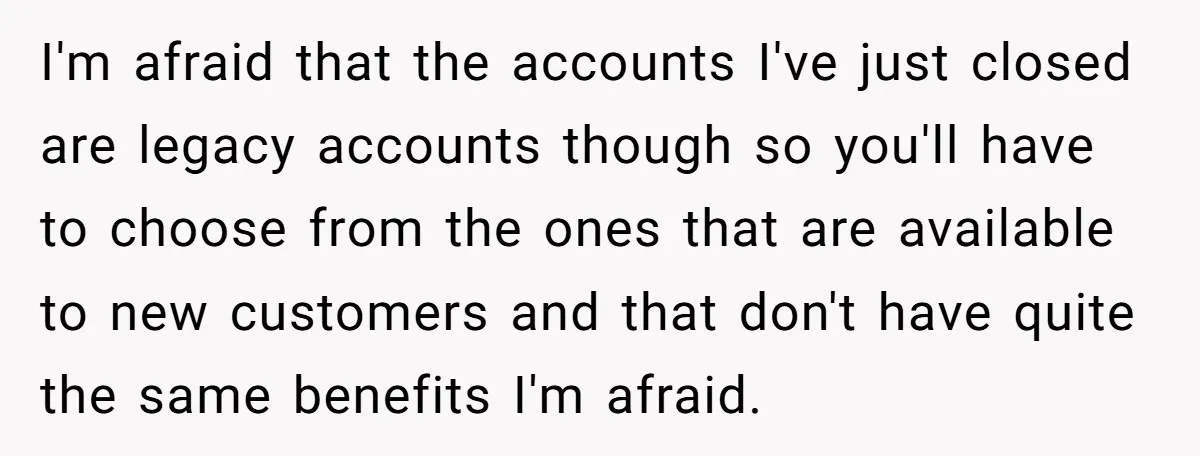 I'm afraid that the accounts I've just closed are legacy accounts though so you'll have to choose from the ones that are available to new customers and that don't have...