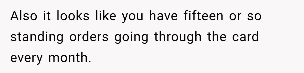 Also it looks like you have fifteen or so standing orders going through the card every month.